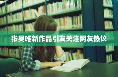 张昊唯新作品引发关注网友热议