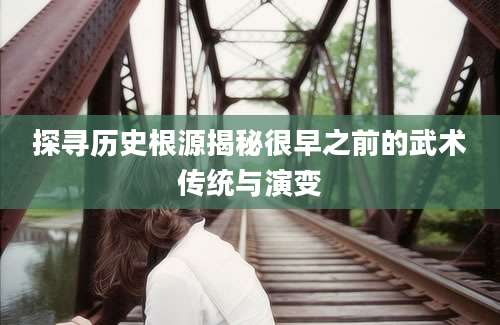 探寻历史根源揭秘很早之前的武术传统与演变