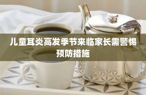 儿童耳炎高发季节来临家长需警惕预防措施