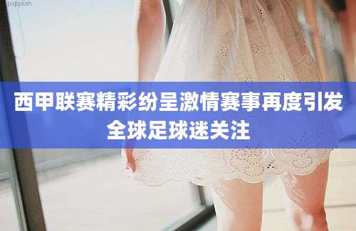 西甲联赛精彩纷呈激情赛事再度引发全球足球迷关注