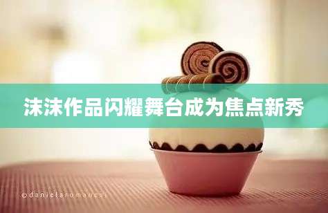 沫沫作品闪耀舞台成为焦点新秀