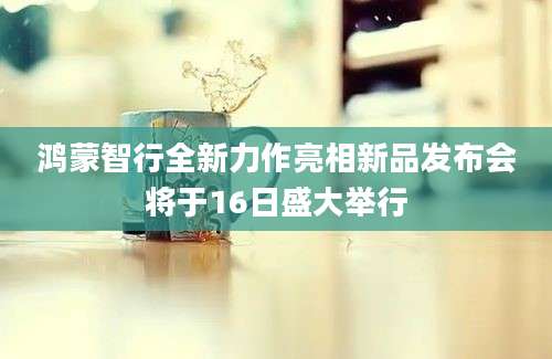 鸿蒙智行全新力作亮相新品发布会将于16日盛大举行
