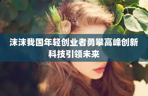 沫沫我国年轻创业者勇攀高峰创新科技引领未来