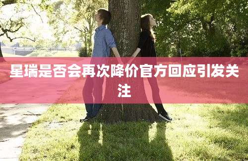 星瑞是否会再次降价官方回应引发关注