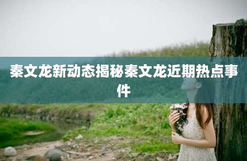 秦文龙新动态揭秘秦文龙近期热点事件