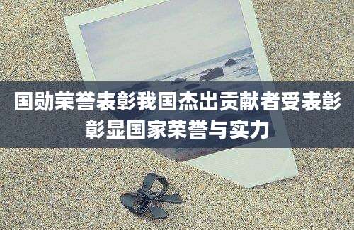 国勋荣誉表彰我国杰出贡献者受表彰彰显国家荣誉与实力