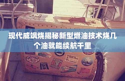 现代威飒烧揭秘新型燃油技术烧几个油就能续航千里