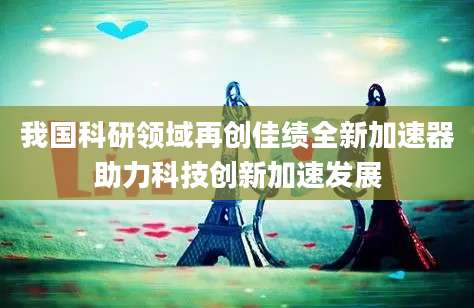 我国科研领域再创佳绩全新加速器助力科技创新加速发展