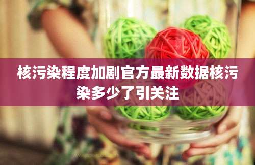 核污染程度加剧官方最新数据核污染多少了引关注