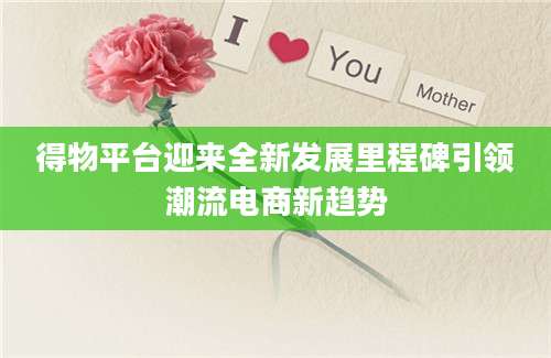 得物平台迎来全新发展里程碑引领潮流电商新趋势