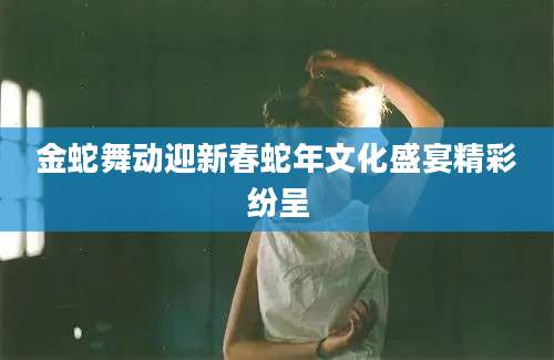 金蛇舞动迎新春蛇年文化盛宴精彩纷呈