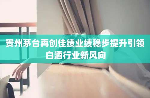 贵州茅台再创佳绩业绩稳步提升引领白酒行业新风向