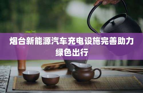 烟台新能源汽车充电设施完善助力绿色出行