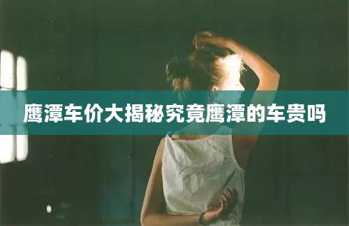 鹰潭车价大揭秘究竟鹰潭的车贵吗