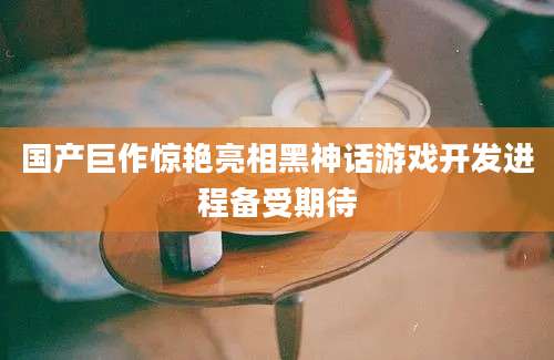 国产巨作惊艳亮相黑神话游戏开发进程备受期待