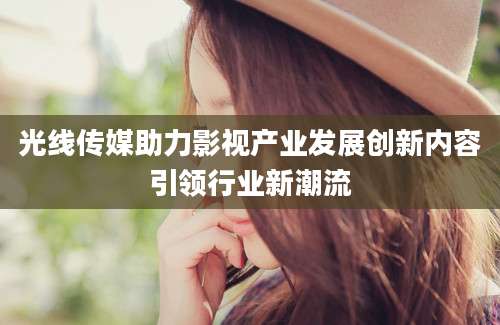 光线传媒助力影视产业发展创新内容引领行业新潮流