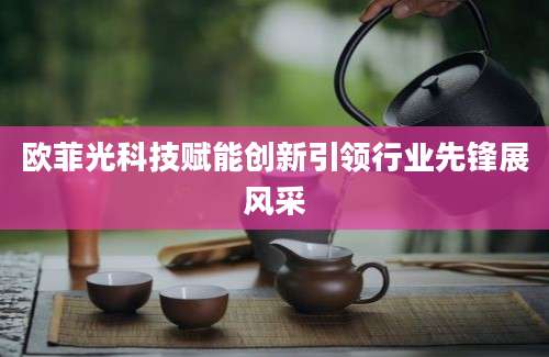 欧菲光科技赋能创新引领行业先锋展风采