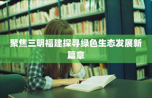 聚焦三明福建探寻绿色生态发展新篇章