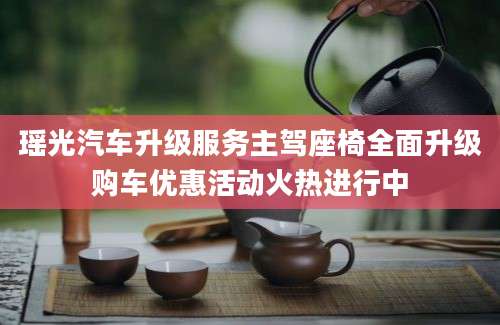 瑶光汽车升级服务主驾座椅全面升级购车优惠活动火热进行中
