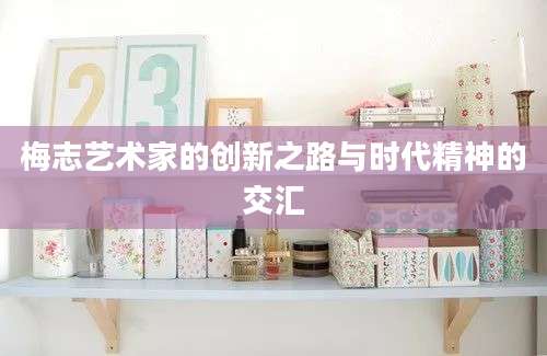 梅志艺术家的创新之路与时代精神的交汇