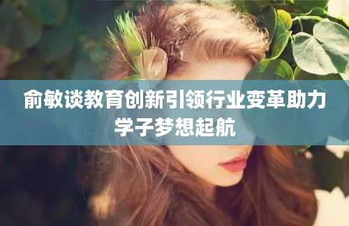 俞敏谈教育创新引领行业变革助力学子梦想起航