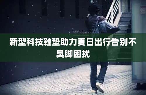 新型科技鞋垫助力夏日出行告别不臭脚困扰