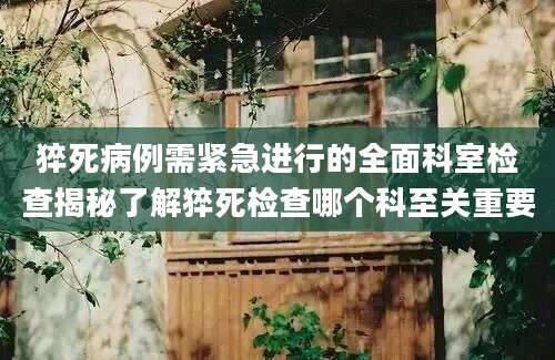 猝死病例需紧急进行的全面科室检查揭秘了解猝死检查哪个科至关重要
