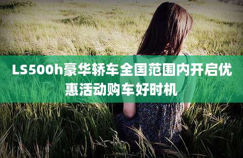 LS500h豪华轿车全国范围内开启优惠活动购车好时机