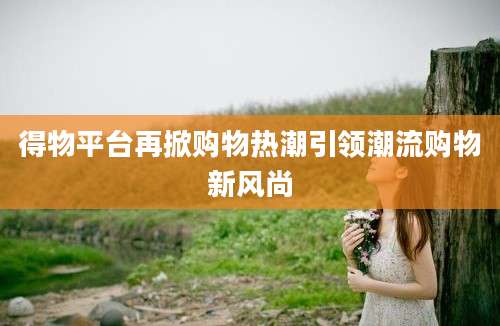 得物平台再掀购物热潮引领潮流购物新风尚