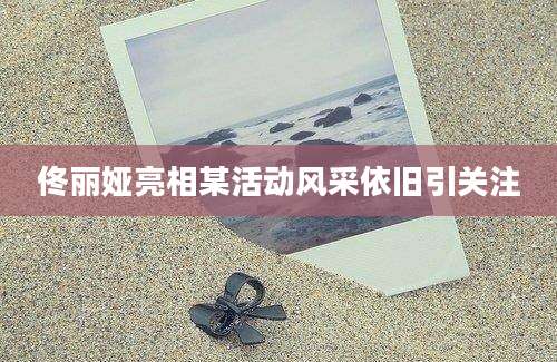 佟丽娅亮相某活动风采依旧引关注
