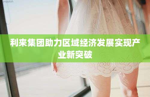 利来集团助力区域经济发展实现产业新突破