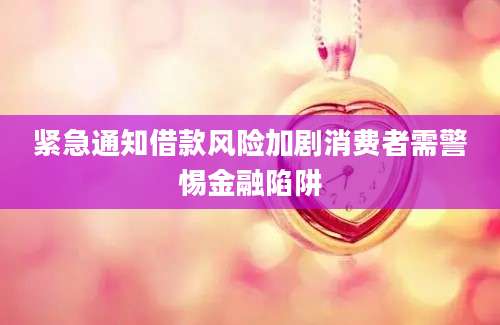 紧急通知借款风险加剧消费者需警惕金融陷阱