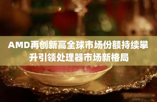 AMD再创新高全球市场份额持续攀升引领处理器市场新格局