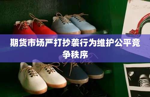期货市场严打抄袭行为维护公平竞争秩序