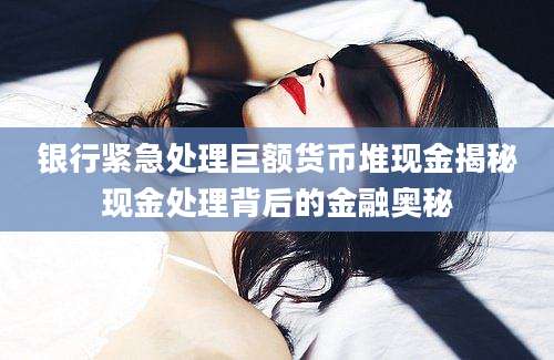 银行紧急处理巨额货币堆现金揭秘现金处理背后的金融奥秘