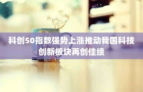 科创50指数强势上涨推动我国科技创新板块再创佳绩
