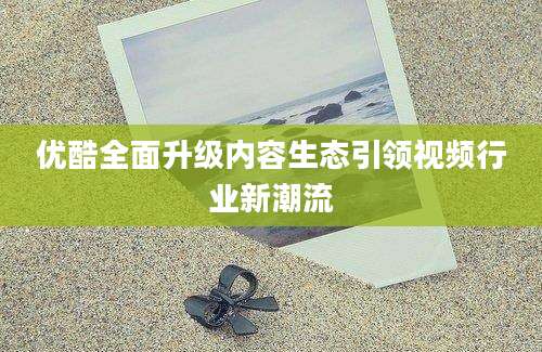 优酷全面升级内容生态引领视频行业新潮流