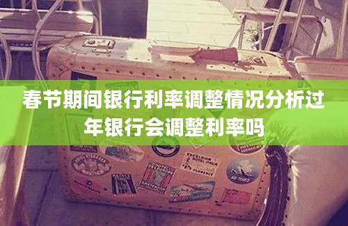 春节期间银行利率调整情况分析过年银行会调整利率吗