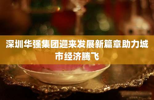 深圳华强集团迎来发展新篇章助力城市经济腾飞