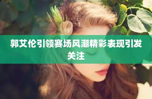 郭艾伦引领赛场风潮精彩表现引发关注