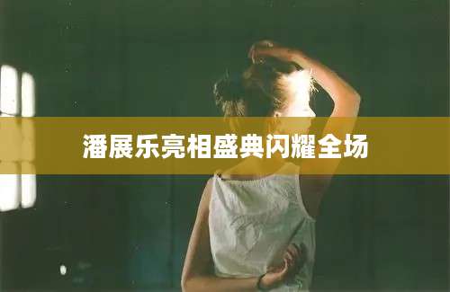 潘展乐亮相盛典闪耀全场