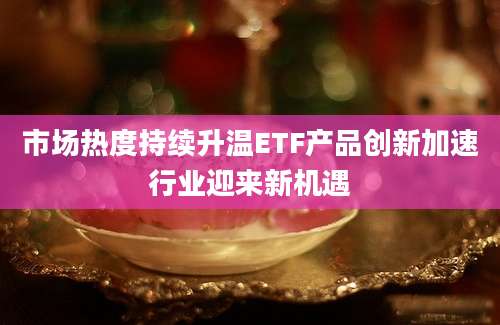 市场热度持续升温ETF产品创新加速行业迎来新机遇