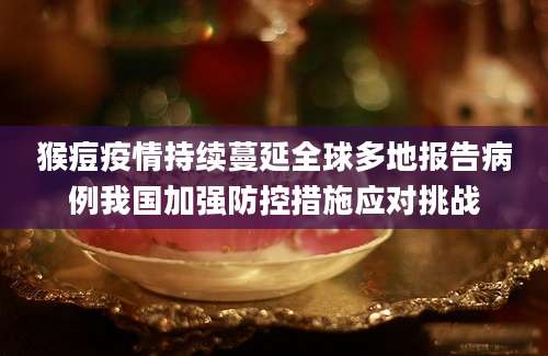 猴痘疫情持续蔓延全球多地报告病例我国加强防控措施应对挑战