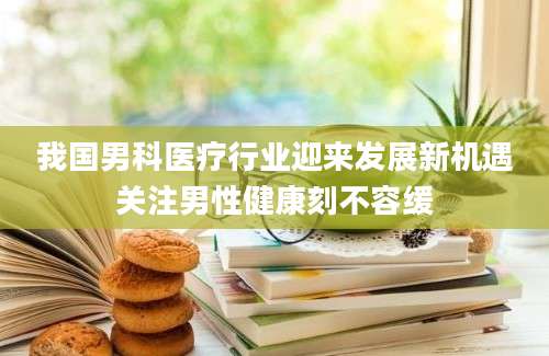 我国男科医疗行业迎来发展新机遇关注男性健康刻不容缓