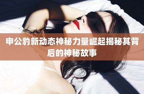 申公豹新动态神秘力量崛起揭秘其背后的神秘故事