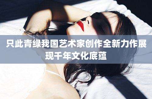 只此青绿我国艺术家创作全新力作展现千年文化底蕴