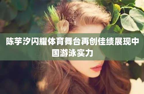 陈芋汐闪耀体育舞台再创佳绩展现中国游泳实力