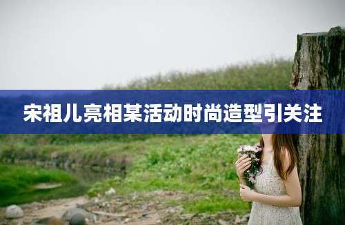 宋祖儿亮相某活动时尚造型引关注