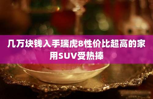 几万块钱入手瑞虎8性价比超高的家用SUV受热捧
