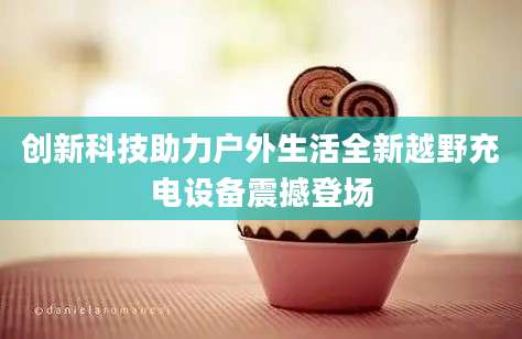 创新科技助力户外生活全新越野充电设备震撼登场